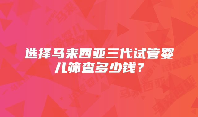 选择马来西亚三代试管婴儿筛查多少钱？