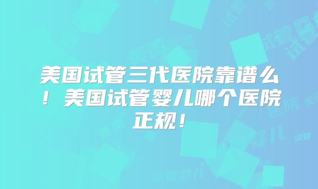 美国试管三代医院靠谱么!美国试管婴儿哪个医院正规!