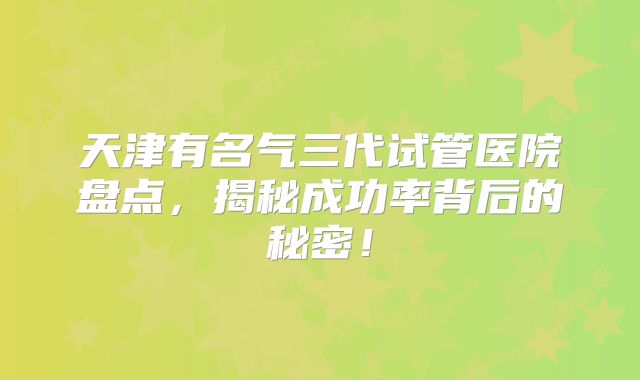 天津有名气三代试管医院盘点，揭秘成功率背后的秘密！