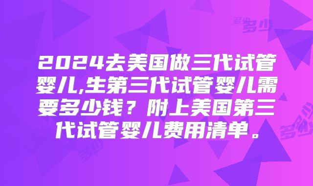 2024去美国做三代试管婴儿,生第三代试管婴儿需要多少钱？附上美国第三代试管婴儿费用清单。