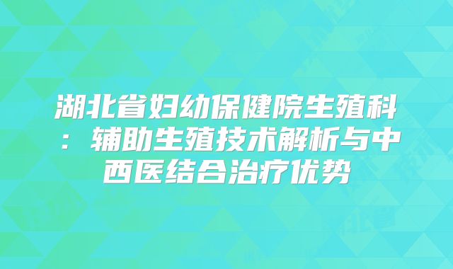 湖北省妇幼保健院生殖科：辅助生殖技术解析与中西医结合治疗优势