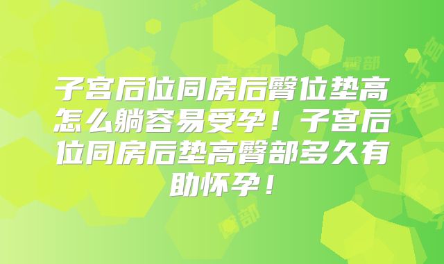 子宫后位同房后臀位垫高怎么躺容易受孕！子宫后位同房后垫高臀部多久有助怀孕！
