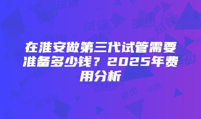 在淮安做第三代试管需要准备多少钱？2025年费用分析