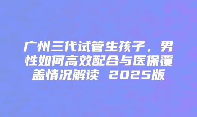广州三代试管生孩子，男性如何高效配合与医保覆盖情况解读 2025版