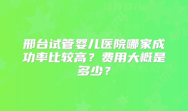 邢台试管婴儿医院哪家成功率比较高？费用大概是多少？