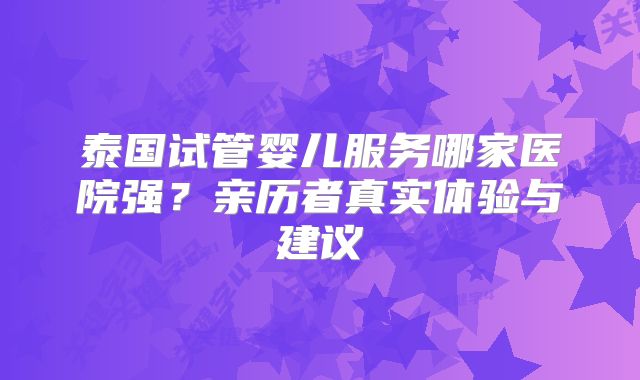 泰国试管婴儿服务哪家医院强？亲历者真实体验与建议