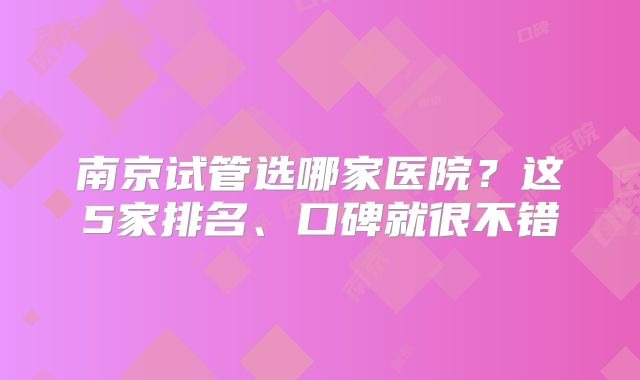 南京试管选哪家医院？这5家排名、口碑就很不错