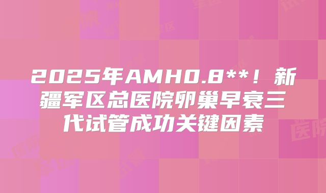 2025年AMH0.8**!新疆军区总医院卵巢早衰三代试管成功关键因素