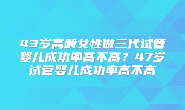 43岁高龄女性做三代试管婴儿成功率高不高？47岁试管婴儿成功率高不高