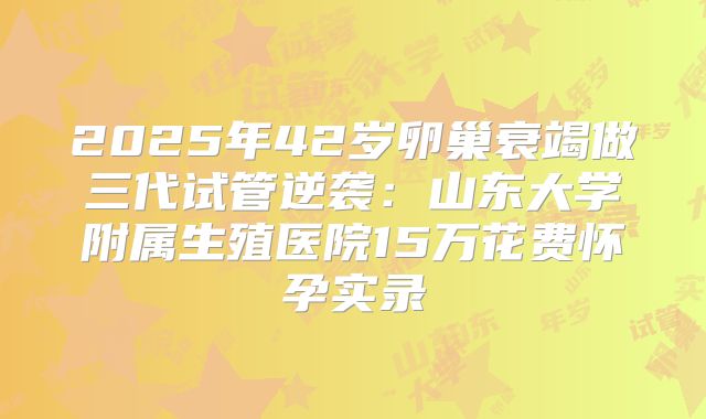 2025年42岁卵巢衰竭做三代试管逆袭:山东大学附属生殖医院15万花费怀孕实录