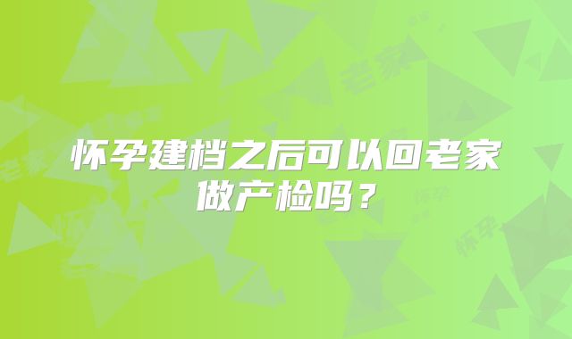 怀孕建档之后可以回老家做产检吗?