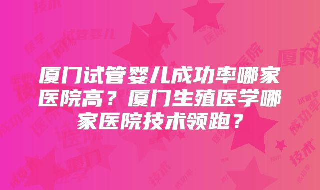 厦门试管婴儿成功率哪家医院高？厦门生殖医学哪家医院技术领跑？
