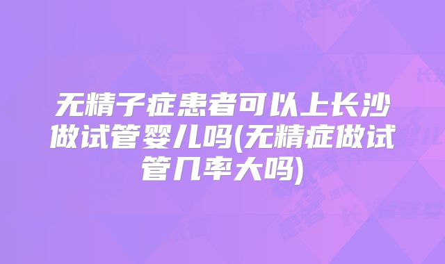 无精子症患者可以上长沙做试管婴儿吗(无精症做试管几率大吗)