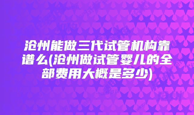 沧州能做三代试管机构靠谱么(沧州做试管婴儿的全部费用大概是多少)