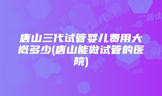唐山三代试管婴儿费用大概多少(唐山能做试管的医院)