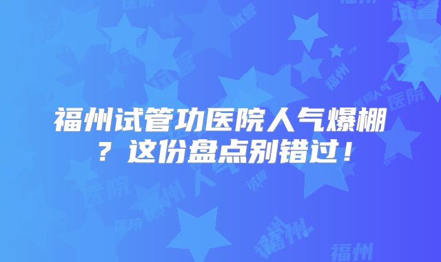 福州试管功医院人气爆棚?这份盘点别错过!