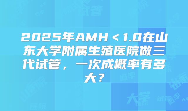 2025年AMH＜1.0在山东大学附属生殖医院做三代试管，一次成概率有多大？