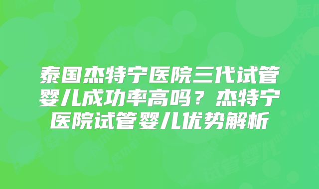 泰国杰特宁医院三代试管婴儿成功率高吗？杰特宁医院试管婴儿优势解析
