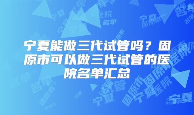 宁夏能做三代试管吗？固原市可以做三代试管的医院名单汇总