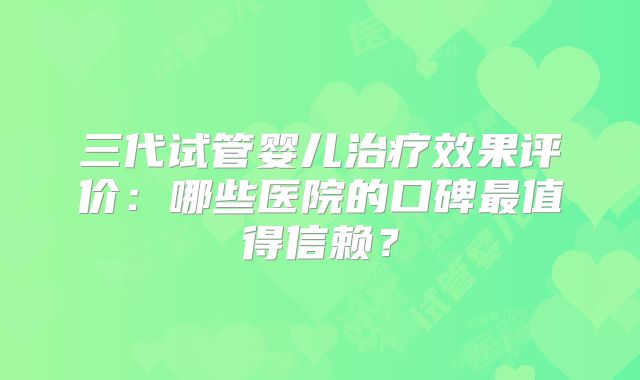 三代试管婴儿治疗效果评价：哪些医院的口碑最值得信赖？