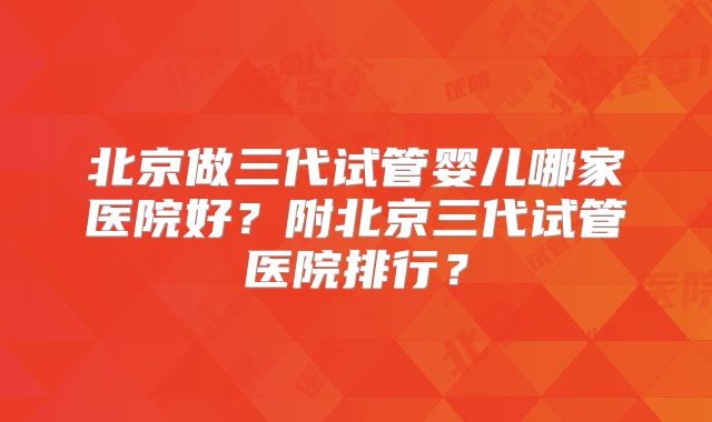北京做三代试管婴儿哪家医院好？附北京三代试管医院排行？