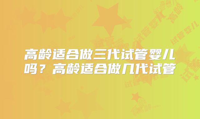 高龄适合做三代试管婴儿吗？高龄适合做几代试管