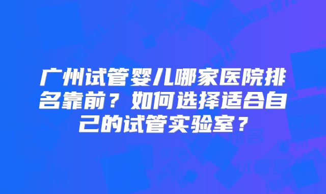 广州试管婴儿哪家医院排名靠前？如何选择适合自己的试管实验室？