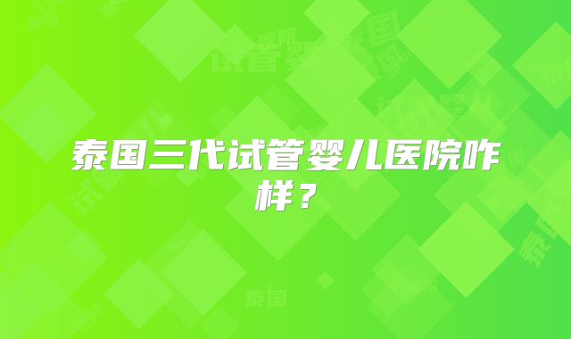 泰国三代试管婴儿医院咋样？