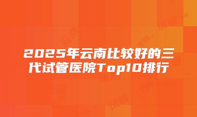 2025年云南比较好的三代试管医院Top10排行