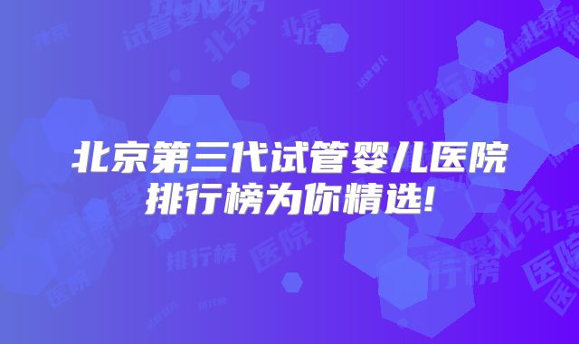 北京第三代试管婴儿医院排行榜为你精选!