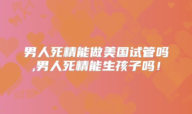 男人死精能做美国试管吗,男人死精能生孩子吗！