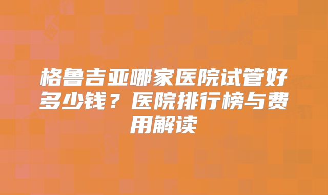 格鲁吉亚哪家医院试管好多少钱？医院排行榜与费用解读
