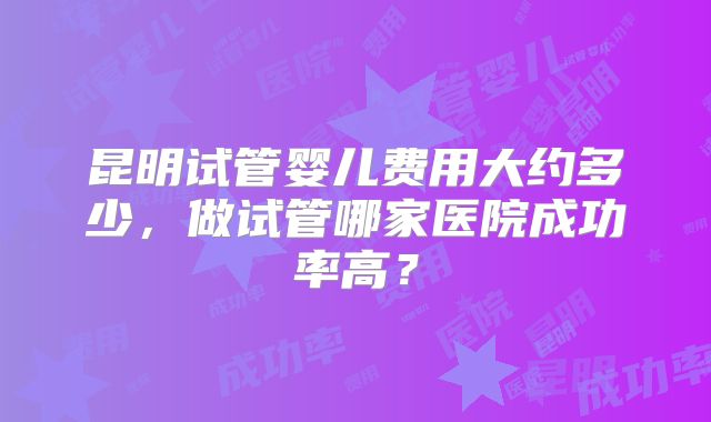 昆明试管婴儿费用大约多少,做试管哪家医院成功率高?