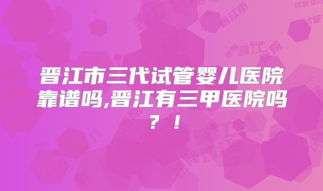 晋江市三代试管婴儿医院靠谱吗,晋江有三甲医院吗？！