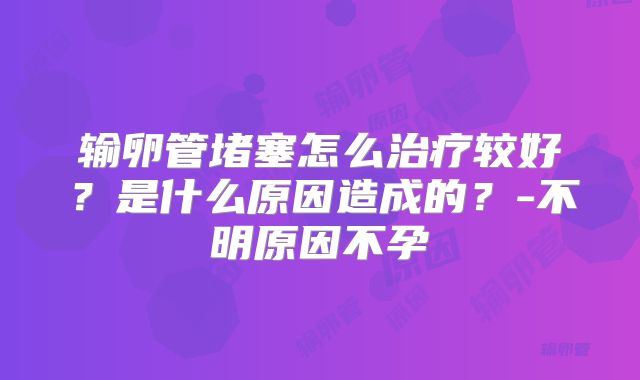 输卵管堵塞怎么治疗较好？是什么原因造成的？-不明原因不孕