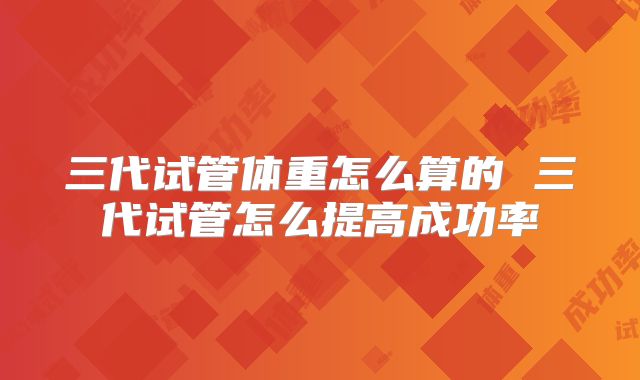 三代试管体重怎么算的 三代试管怎么提高成功率