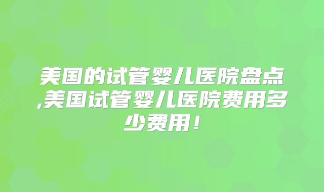 美国的试管婴儿医院盘点,美国试管婴儿医院费用多少费用！