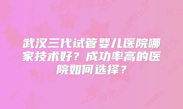 武汉三代试管婴儿医院哪家技术好？成功率高的医院如何选择？