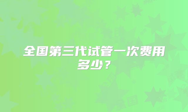 全国第三代试管一次费用多少？