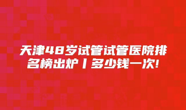 天津48岁试管试管医院排名榜出炉丨多少钱一次!