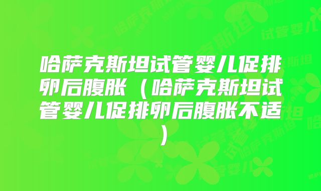哈萨克斯坦试管婴儿促排卵后腹胀（哈萨克斯坦试管婴儿促排卵后腹胀不适）