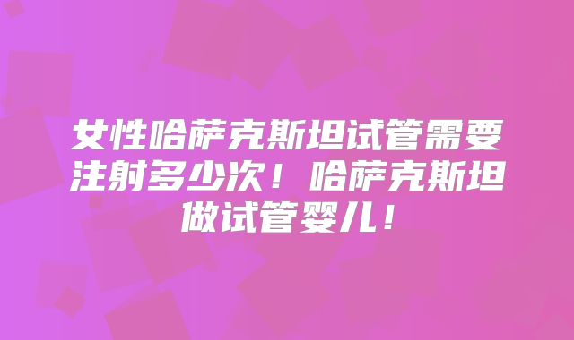 女性哈萨克斯坦试管需要注射多少次！哈萨克斯坦做试管婴儿！