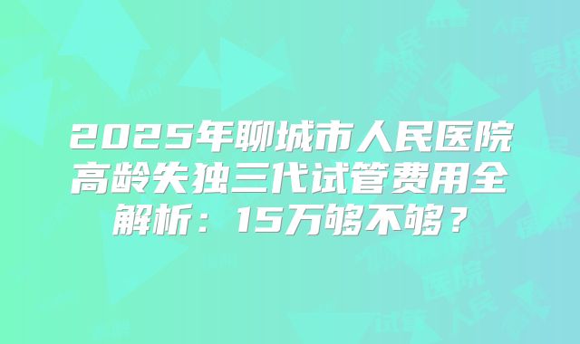 2025年聊城市人民医院高龄失独三代试管费用全解析：15万够不够？