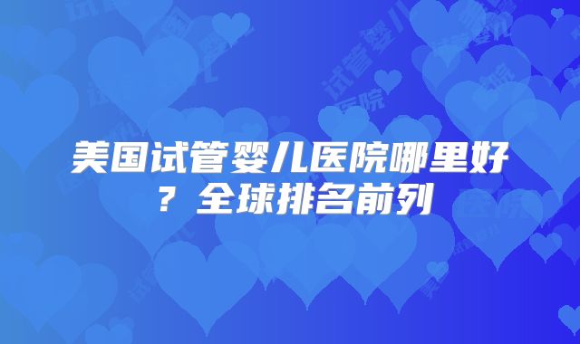 美国试管婴儿医院哪里好？全球排名前列