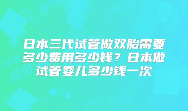 日本三代试管做双胎需要多少费用多少钱？日本做试管婴儿多少钱一次