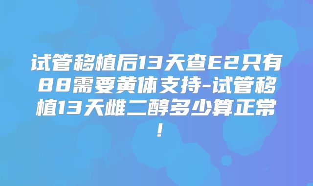 试管移植后13天查E2只有88需要黄体支持-试管移植13天雌二醇多少算正常！