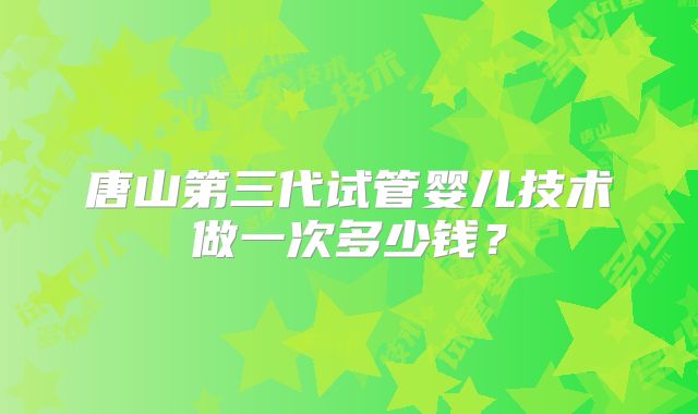 唐山第三代试管婴儿技术做一次多少钱？