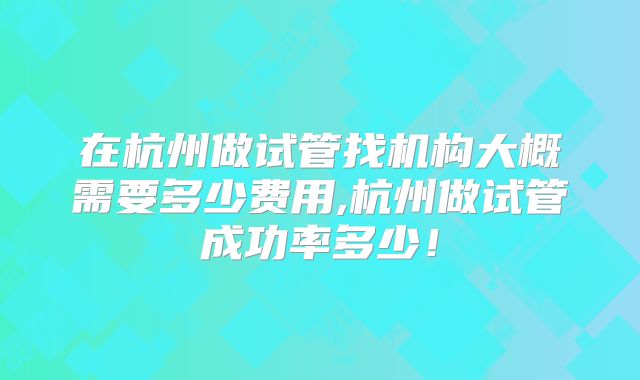 在杭州做试管找机构大概需要多少费用,杭州做试管成功率多少！