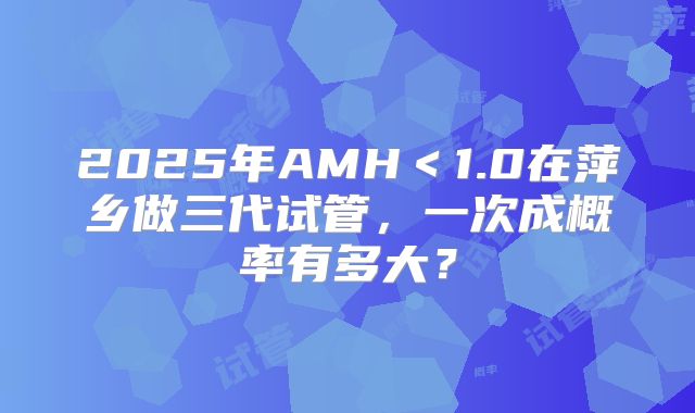 2025年AMH＜1.0在萍乡做三代试管，一次成概率有多大？