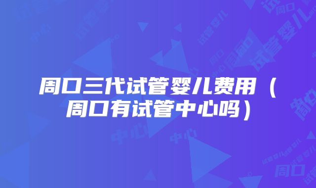 周口三代试管婴儿费用（周口有试管中心吗）